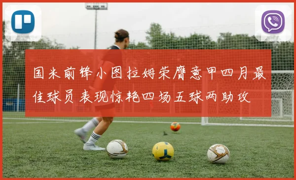国米前锋小图拉姆荣膺意甲四月最佳球员表现惊艳四场五球两助攻