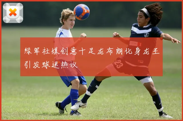 绿军社媒创意十足龙布朗化身龙王引发球迷热议