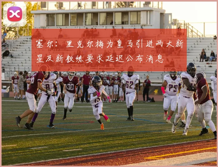 塞尔：里克尔梅为皇马引进两大新星及新教练要求延迟公布消息