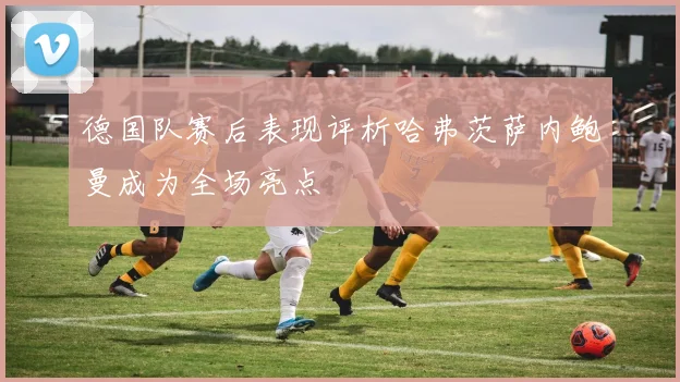 德国队赛后表现评析哈弗茨萨内鲍曼成为全场亮点