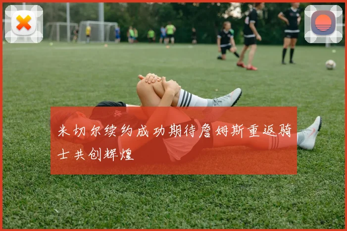 米切尔续约成功期待詹姆斯重返骑士共创辉煌