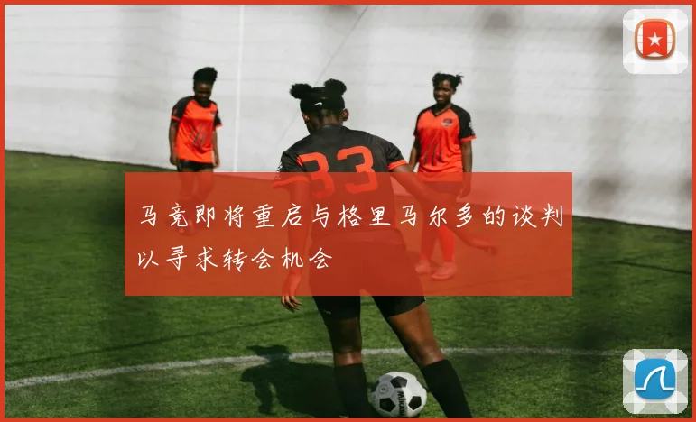 马竞即将重启与格里马尔多的谈判以寻求转会机会