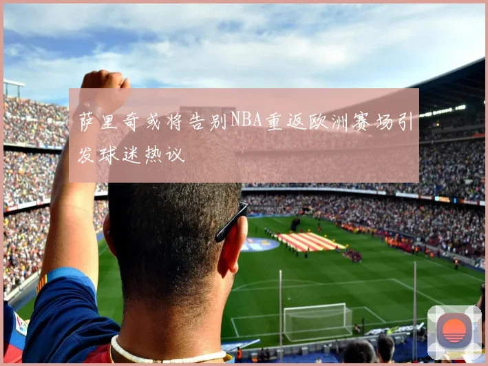 萨里奇或将告别NBA重返欧洲赛场引发球迷热议