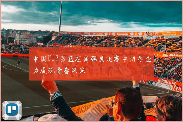 中国U17男篮在高强度比赛中拼尽全力展现青春风采
