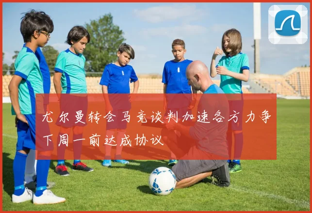尤尔曼转会马竞谈判加速各方力争下周一前达成协议