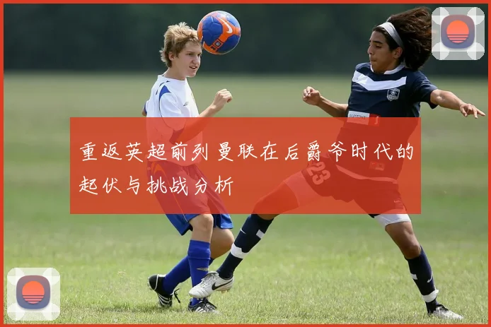 重返英超前列曼联在后爵爷时代的起伏与挑战分析