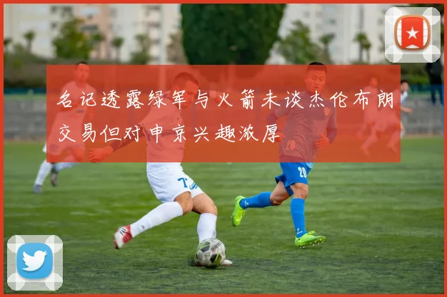 名记透露绿军与火箭未谈杰伦布朗交易但对申京兴趣浓厚