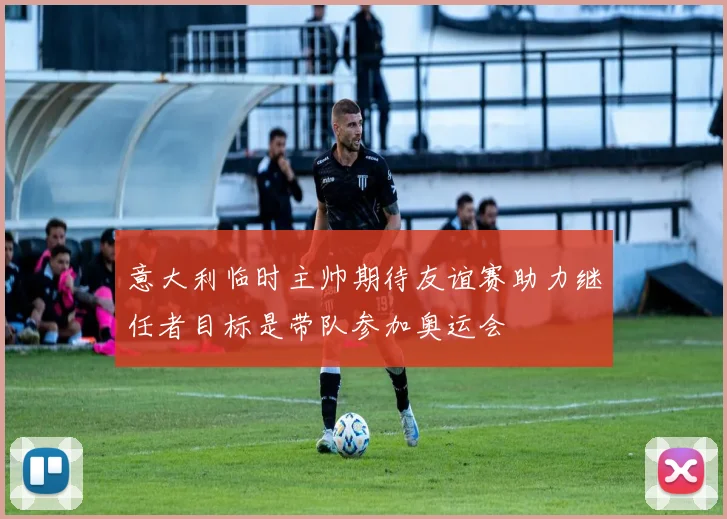 意大利临时主帅期待友谊赛助力继任者目标是带队参加奥运会