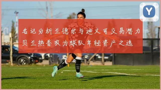 名记分析兰德尔与迪文可交易潜力贝兰热香农为球队年轻资产之选