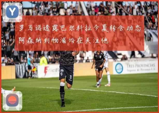 罗马诺透露巴尔科拉今夏转会动态阿森纳利物浦均在关注他