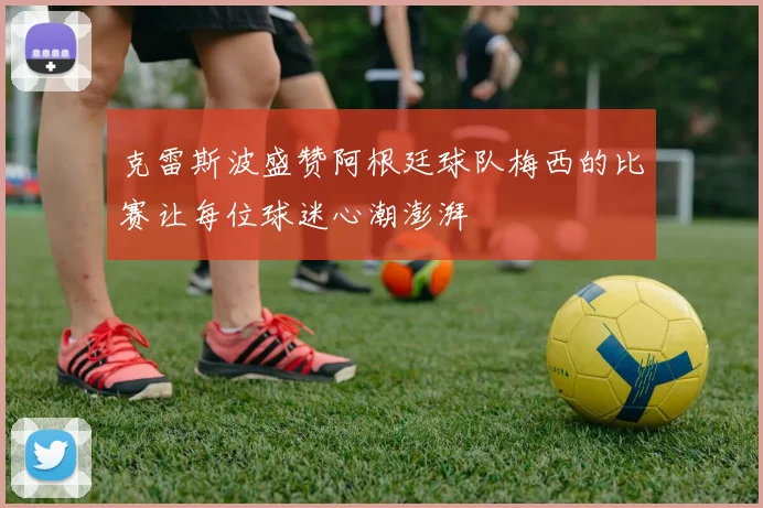 克雷斯波盛赞阿根廷球队梅西的比赛让每位球迷心潮澎湃