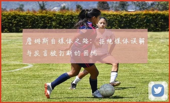 詹姆斯自媒体之路：拒绝媒体误解与发言被打断的困扰