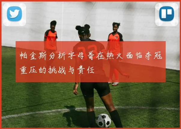 帕金斯分析字母哥在热火面临夺冠重压的挑战与责任