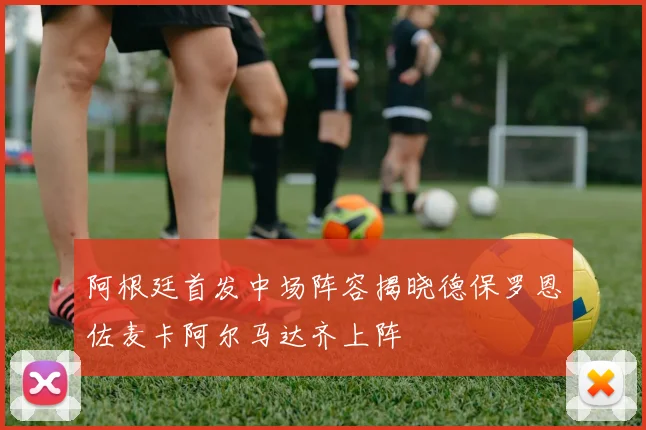 阿根廷首发中场阵容揭晓德保罗恩佐麦卡阿尔马达齐上阵