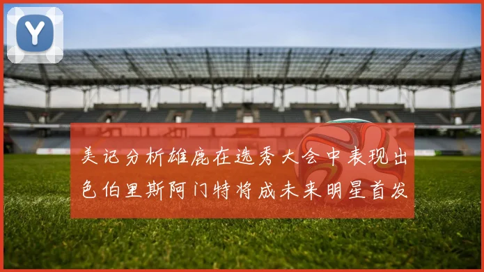 美记分析雄鹿在选秀大会中表现出色伯里斯阿门特将成未来明星首发